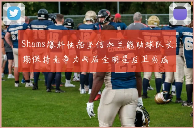 Shams爆料快船坚信加兰能助球队长期保持竞争力两届全明星后卫或成争冠关键拼图