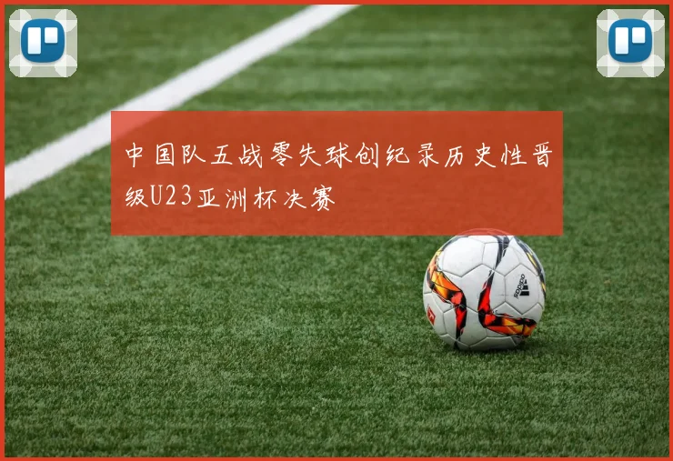 中国队五战零失球创纪录历史性晋级U23亚洲杯决赛