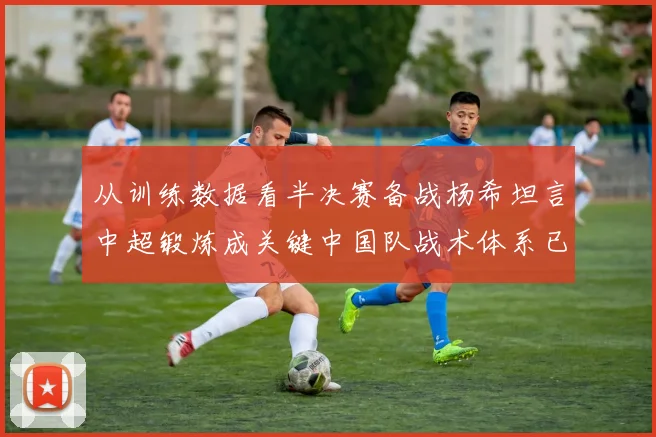 从训练数据看半决赛备战杨希坦言中超锻炼成关键中国队战术体系已深度优化